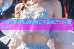 乐芭视频黄瓜视频精彩内容全方位体验推荐