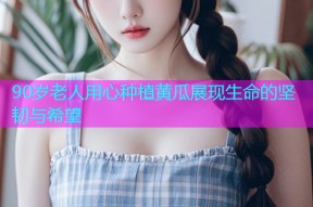 90岁老人用心种植黄瓜展现生命的坚韧与希望