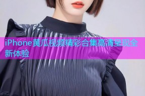 iPhone黄瓜视频精彩合集高清呈现全新体验