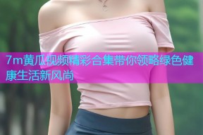 7m黄瓜视频精彩合集带你领略绿色健康生活新风尚