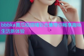 bbbka黄瓜视频精彩合集带你畅享趣味生活新体验