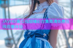 JAVHD黄瓜视频精彩合集高清免费在线观看体验