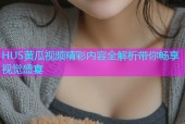 HUS黄瓜视频精彩内容全解析带你畅享视觉盛宴