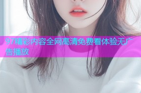 97精彩内容全网高清免费看体验无广告播放