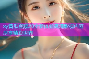 xy黄瓜视频20全新体验高清影视内容尽享精彩世界