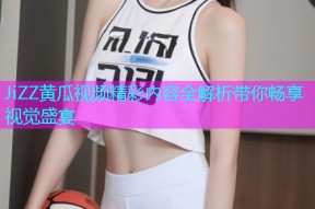 JiZZ黄瓜视频精彩内容全解析带你畅享视觉盛宴