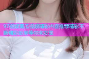 97视频黄瓜视频精彩内容推荐精彩不断精彩纷呈等你来发现