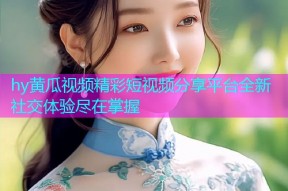 hy黄瓜视频精彩短视频分享平台全新社交体验尽在掌握