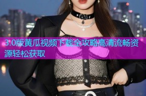 3.0版黄瓜视频下载全攻略高清流畅资源轻松获取
