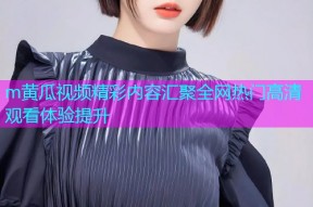 m黄瓜视频精彩内容汇聚全网热门高清观看体验提升