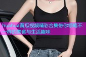 huahua黄瓜视频精彩合集带你领略不一样的美食与生活趣味