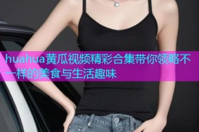 huahua黄瓜视频精彩合集带你领略不一样的美食与生活趣味