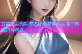 丑黄瓜视频独家揭秘爆笑趣味生活与创意短片精选