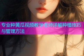 专业种黄瓜视频教学老师详解种植技巧与管理方法