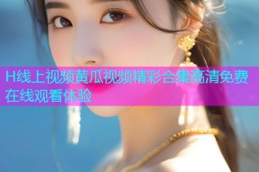 H线上视频黄瓜视频精彩合集高清免费在线观看体验