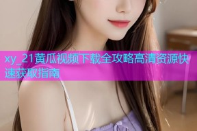 xy_21黄瓜视频下载全攻略高清资源快速获取指南