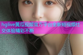 hglive黄瓜视频官方平台全新短视频社交体验精彩不断