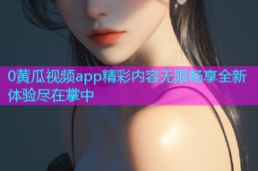 0黄瓜视频app精彩内容无限畅享全新体验尽在掌中