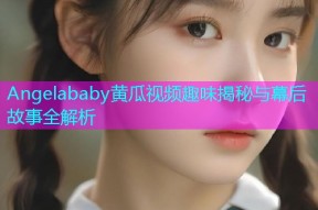 Angelababy黄瓜视频趣味揭秘与幕后故事全解析