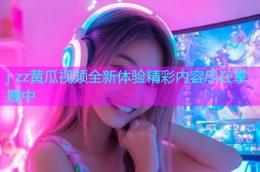 j zz黄瓜视频全新体验精彩内容尽在掌握中
