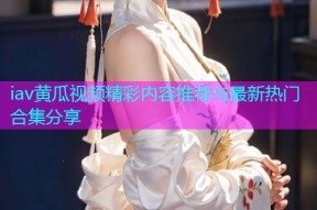 iav黄瓜视频精彩内容推荐与最新热门合集分享