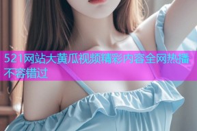 521网站大黄瓜视频精彩内容全网热播不容错过