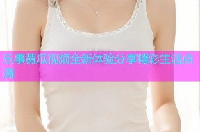 乐事黄瓜视频全新体验分享精彩生活点滴