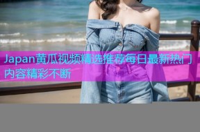 Japan黄瓜视频精选推荐每日最新热门内容精彩不断