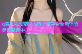q黄瓜视频精彩内容分享平台全新体验尽在掌握中