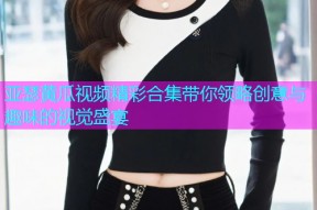 亚瑟黄瓜视频精彩合集带你领略创意与趣味的视觉盛宴