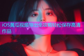 iOS黄瓜视频导出全攻略轻松保存高清作品