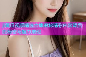 ji黄瓜视频精选合集揭秘精彩内容背后的秘密与魅力展现