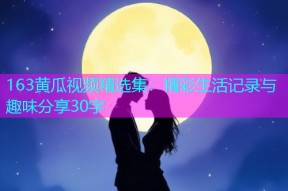 163黄瓜视频精选集：精彩生活记录与趣味分享30字