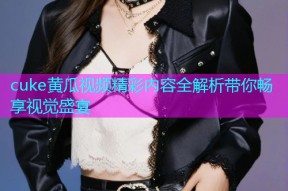 cuke黄瓜视频精彩内容全解析带你畅享视觉盛宴