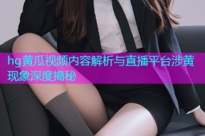hg黄瓜视频内容解析与直播平台涉黄现象深度揭秘