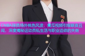 CNBA球员场外桃色风波：黄瓜视频引爆联赛丑闻，深度揭秘运动员私生活与职业道德的失衡