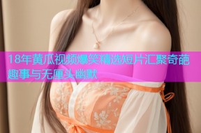 18年黄瓜视频爆笑精选短片汇聚奇葩趣事与无厘头幽默