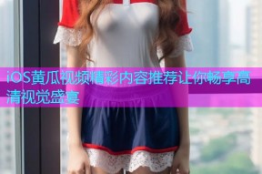 iOS黄瓜视频精彩内容推荐让你畅享高清视觉盛宴