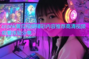 ccnnk黄瓜视频精彩内容推荐高清视频观看体验分享