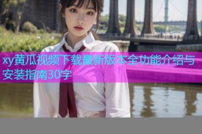 xy黄瓜视频下载最新版本全功能介绍与安装指南30字
