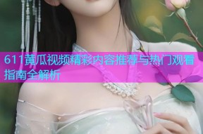 611黄瓜视频精彩内容推荐与热门观看指南全解析