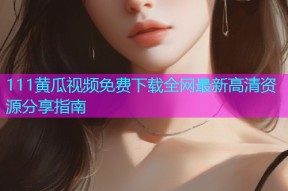 111黄瓜视频免费下载全网最新高清资源分享指南