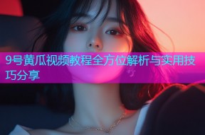 9号黄瓜视频教程全方位解析与实用技巧分享