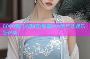 8090黄瓜视频直播精彩纷呈互动娱乐新体验