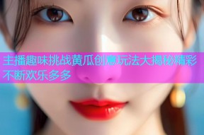 主播趣味挑战黄瓜创意玩法大揭秘精彩不断欢乐多多