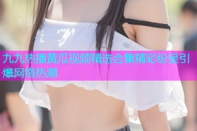 九九热播黄瓜视频精选合集精彩纷呈引爆网络热潮