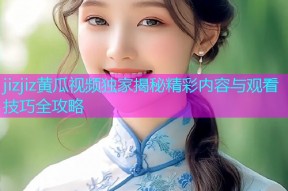 jizjiz黄瓜视频独家揭秘精彩内容与观看技巧全攻略