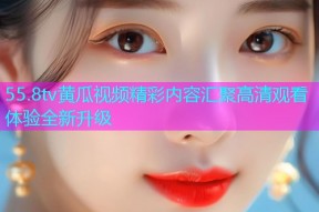 55.8tv黄瓜视频精彩内容汇聚高清观看体验全新升级
