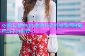 xy黄瓜视频app全新升级体验高清直播互动平台推荐
