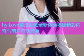 hy.Love黄瓜视频全新体验揭秘精彩内容与用户互动盛宴